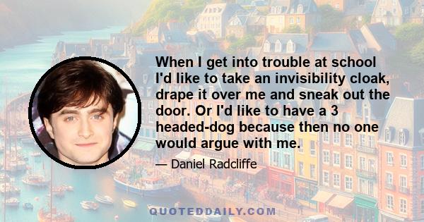 When I get into trouble at school I'd like to take an invisibility cloak, drape it over me and sneak out the door. Or I'd like to have a 3 headed-dog because then no one would argue with me.