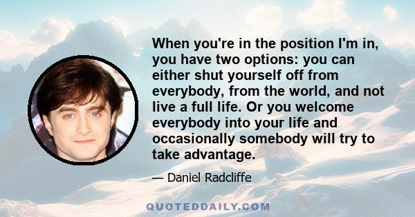 When you're in the position I'm in, you have two options: you can either shut yourself off from everybody, from the world, and not live a full life. Or you welcome everybody into your life and occasionally somebody will 