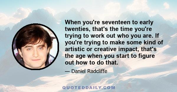 When you're seventeen to early twenties, that's the time you're trying to work out who you are. If you're trying to make some kind of artistic or creative impact, that's the age when you start to figure out how to do