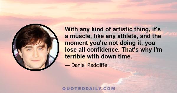 With any kind of artistic thing, it's a muscle, like any athlete, and the moment you're not doing it, you lose all confidence. That's why I'm terrible with down time.