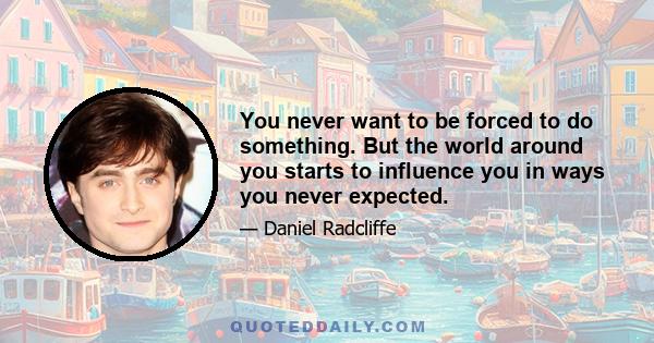 You never want to be forced to do something. But the world around you starts to influence you in ways you never expected.