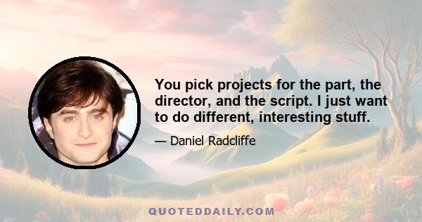 You pick projects for the part, the director, and the script. I just want to do different, interesting stuff.