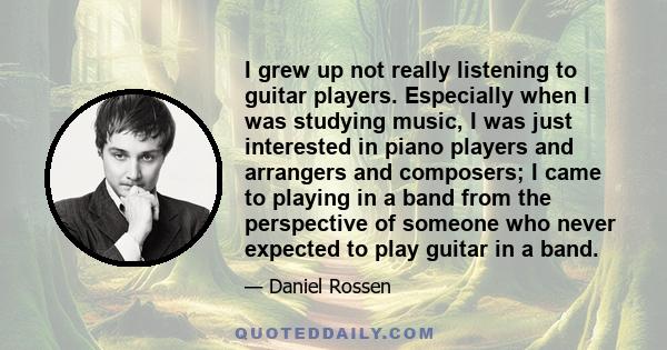 I grew up not really listening to guitar players. Especially when I was studying music, I was just interested in piano players and arrangers and composers; I came to playing in a band from the perspective of someone who 