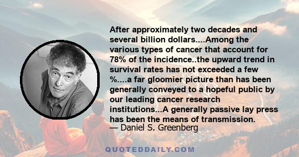 After approximately two decades and several billion dollars....Among the various types of cancer that account for 78% of the incidence..the upward trend in survival rates has not exceeded a few %....a far gloomier