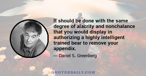 It should be done with the same degree of alacrity and nonchalance that you would display in authorizing a highly intelligent trained bear to remove your appendix.