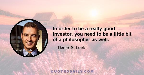 In order to be a really good investor, you need to be a little bit of a philosopher as well.