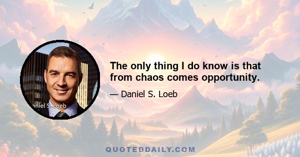 The only thing I do know is that from chaos comes opportunity.