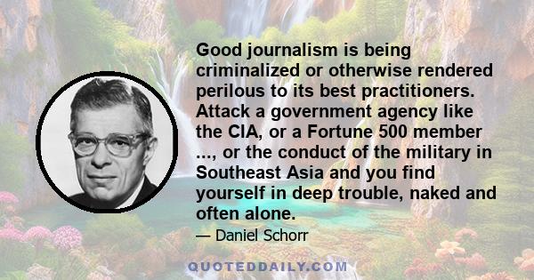 Good journalism is being criminalized or otherwise rendered perilous to its best practitioners. Attack a government agency like the CIA, or a Fortune 500 member ..., or the conduct of the military in Southeast Asia and