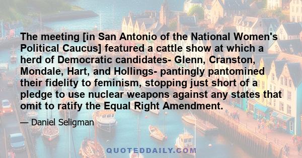 The meeting [in San Antonio of the National Women's Political Caucus] featured a cattle show at which a herd of Democratic candidates- Glenn, Cranston, Mondale, Hart, and Hollings- pantingly pantomined their fidelity to 