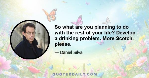 So what are you planning to do with the rest of your life? Develop a drinking problem. More Scotch, please.