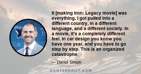 It [making tron: Legacy movie] was everything. I got pulled into a different country, in a different language, and a different society. In a movie, it's a completely different feel. In car design you know you have one