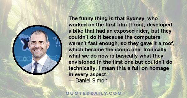 The funny thing is that Sydney, who worked on the first film [Tron], developed a bike that had an exposed rider, but they couldn't do it because the computers weren't fast enough, so they gave it a roof, which became