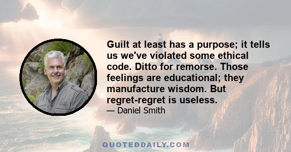 Guilt at least has a purpose; it tells us we've violated some ethical code. Ditto for remorse. Those feelings are educational; they manufacture wisdom. But regret-regret is useless.