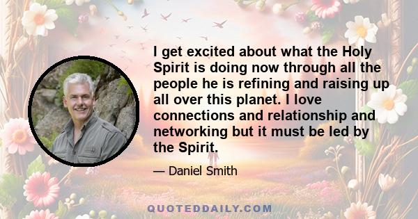 I get excited about what the Holy Spirit is doing now through all the people he is refining and raising up all over this planet. I love connections and relationship and networking but it must be led by the Spirit.