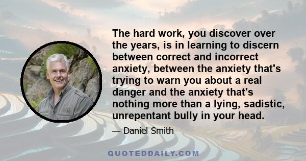 The hard work, you discover over the years, is in learning to discern between correct and incorrect anxiety, between the anxiety that's trying to warn you about a real danger and the anxiety that's nothing more than a