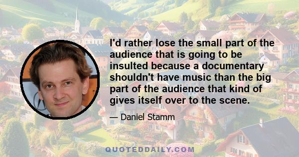 I'd rather lose the small part of the audience that is going to be insulted because a documentary shouldn't have music than the big part of the audience that kind of gives itself over to the scene.