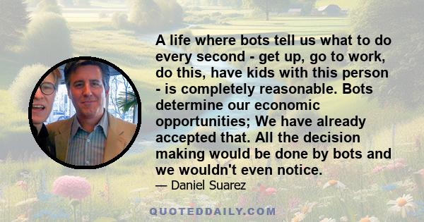 A life where bots tell us what to do every second - get up, go to work, do this, have kids with this person - is completely reasonable. Bots determine our economic opportunities; We have already accepted that. All the