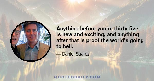 Anything before you’re thirty-five is new and exciting, and anything after that is proof the world’s going to hell.