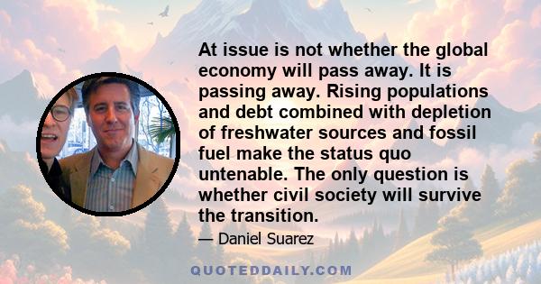 At issue is not whether the global economy will pass away. It is passing away. Rising populations and debt combined with depletion of freshwater sources and fossil fuel make the status quo untenable. The only question