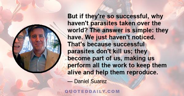 But if they're so successful, why haven't parasites taken over the world? The answer is simple: they have. We just haven't noticed. That's because successful parasites don't kill us; they become part of us, making us