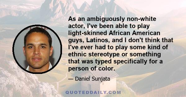 As an ambiguously non-white actor, I've been able to play light-skinned African American guys, Latinos, and I don't think that I've ever had to play some kind of ethnic stereotype or something that was typed