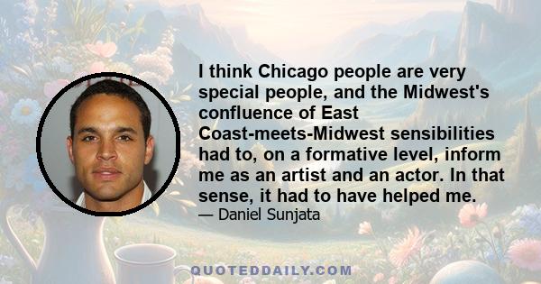 I think Chicago people are very special people, and the Midwest's confluence of East Coast-meets-Midwest sensibilities had to, on a formative level, inform me as an artist and an actor. In that sense, it had to have