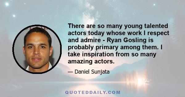 There are so many young talented actors today whose work I respect and admire - Ryan Gosling is probably primary among them. I take inspiration from so many amazing actors.