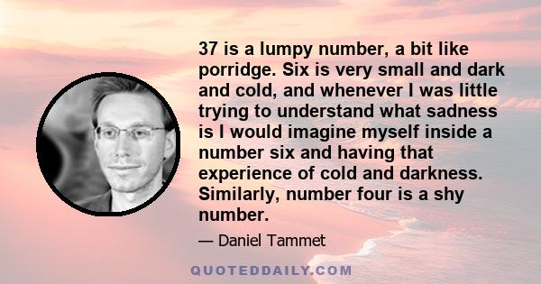 37 is a lumpy number, a bit like porridge. Six is very small and dark and cold, and whenever I was little trying to understand what sadness is I would imagine myself inside a number six and having that experience of