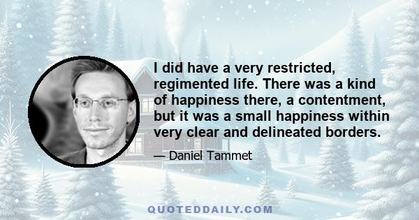 I did have a very restricted, regimented life. There was a kind of happiness there, a contentment, but it was a small happiness within very clear and delineated borders.