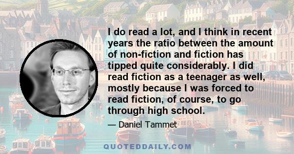 I do read a lot, and I think in recent years the ratio between the amount of non-fiction and fiction has tipped quite considerably. I did read fiction as a teenager as well, mostly because I was forced to read fiction,