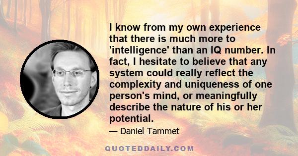 I know from my own experience that there is much more to 'intelligence' than an IQ number. In fact, I hesitate to believe that any system could really reflect the complexity and uniqueness of one person's mind, or