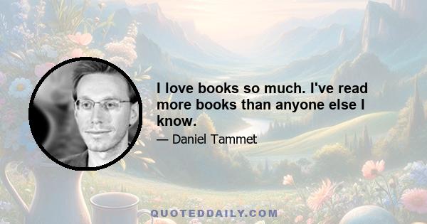 I love books so much. I've read more books than anyone else I know.