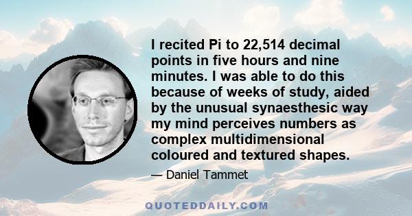 I recited Pi to 22,514 decimal points in five hours and nine minutes. I was able to do this because of weeks of study, aided by the unusual synaesthesic way my mind perceives numbers as complex multidimensional coloured 