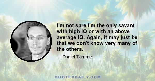 I'm not sure I'm the only savant with high IQ or with an above average IQ. Again, it may just be that we don't know very many of the others.