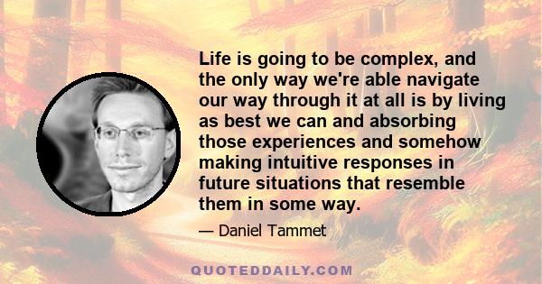 Life is going to be complex, and the only way we're able navigate our way through it at all is by living as best we can and absorbing those experiences and somehow making intuitive responses in future situations that