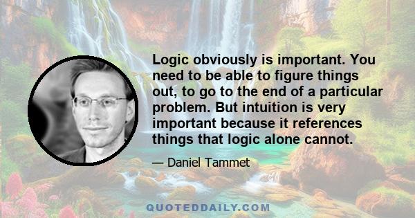 Logic obviously is important. You need to be able to figure things out, to go to the end of a particular problem. But intuition is very important because it references things that logic alone cannot.