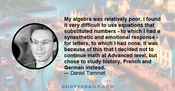 My algebra was relatively poor. I found it very difficult to use equations that substituted numbers - to which I had a synesthetic and emotional response - for letters, to which I had none. It was because of this that I 