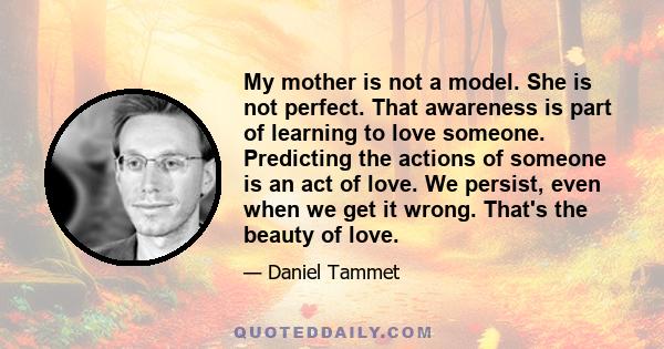 My mother is not a model. She is not perfect. That awareness is part of learning to love someone. Predicting the actions of someone is an act of love. We persist, even when we get it wrong. That's the beauty of love.