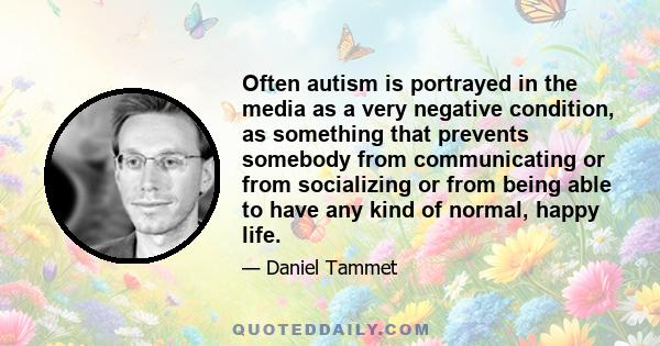 Often autism is portrayed in the media as a very negative condition, as something that prevents somebody from communicating or from socializing or from being able to have any kind of normal, happy life.