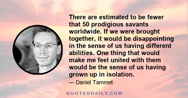 There are estimated to be fewer that 50 prodigious savants worldwide. If we were brought together, it would be disappointing in the sense of us having different abilities. One thing that would make me feel united with