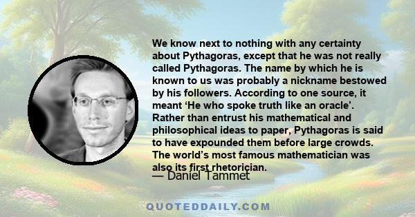 We know next to nothing with any certainty about Pythagoras, except that he was not really called Pythagoras. The name by which he is known to us was probably a nickname bestowed by his followers. According to one