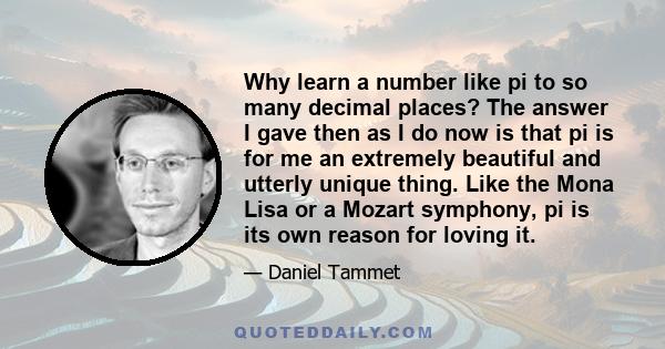 Why learn a number like pi to so many decimal places? The answer I gave then as I do now is that pi is for me an extremely beautiful and utterly unique thing. Like the Mona Lisa or a Mozart symphony, pi is its own