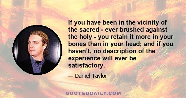 If you have been in the vicinity of the sacred - ever brushed against the holy - you retain it more in your bones than in your head; and if you haven’t, no description of the experience will ever be satisfactory.