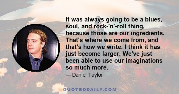 It was always going to be a blues, soul, and rock-'n'-roll thing, because those are our ingredients. That's where we come from, and that's how we write. I think it has just become larger. We've just been able to use our 