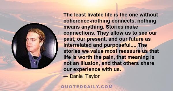 The least livable life is the one without coherence-nothing connects, nothing means anything. Stories make connections. They allow us to see our past, our present, and our future as interrelated and purposeful.... The