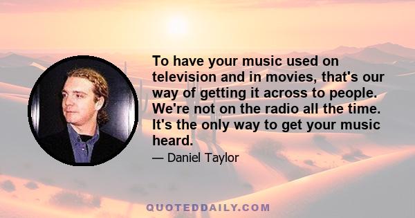 To have your music used on television and in movies, that's our way of getting it across to people. We're not on the radio all the time. It's the only way to get your music heard.