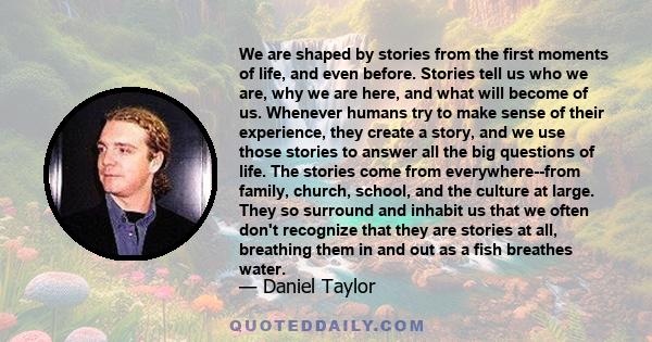 We are shaped by stories from the first moments of life, and even before. Stories tell us who we are, why we are here, and what will become of us. Whenever humans try to make sense of their experience, they create a