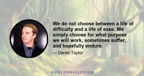 We do not choose between a life of difficulty and a life of ease. We simply choose for what purpose we will work, sometimes suffer, and hopefully endure.