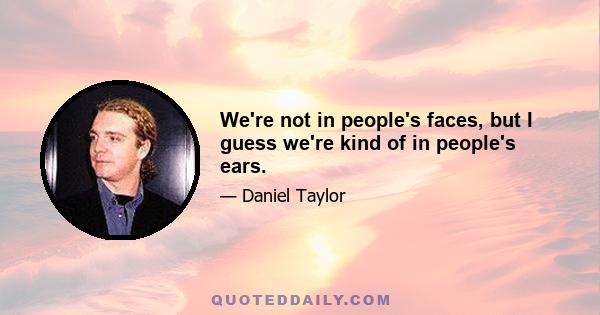 We're not in people's faces, but I guess we're kind of in people's ears.