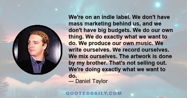 We're on an indie label. We don't have mass marketing behind us, and we don't have big budgets. We do our own thing. We do exactly what we want to do. We produce our own music. We write ourselves. We record ourselves.